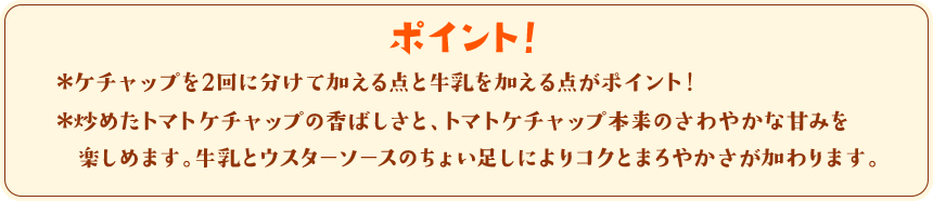 ポイント！　＊ケチャップを2回に分けて加える点と牛乳を加える点がポイント！＊炒めたトマトケチャップの香ばしさと、トマトケチャップ本来のさわやかな甘みを楽しめます。牛乳とウスターソースのちょい足しによりコクとまろやかさが加わります。