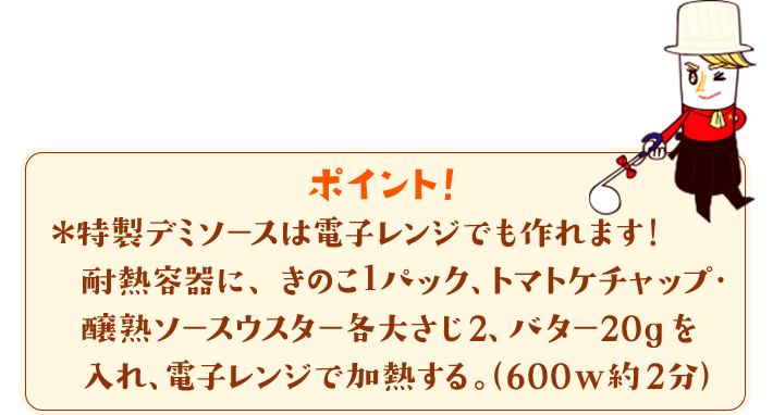 ポイント！　＊特製デミソースは電子レンジでも作れます！耐熱容器に、きのこ１パック、トマトケチャップ・醸熟ソースウスター各大さじ2、バター20gを入れ、電子レンジで加熱する。（600w約2分）
