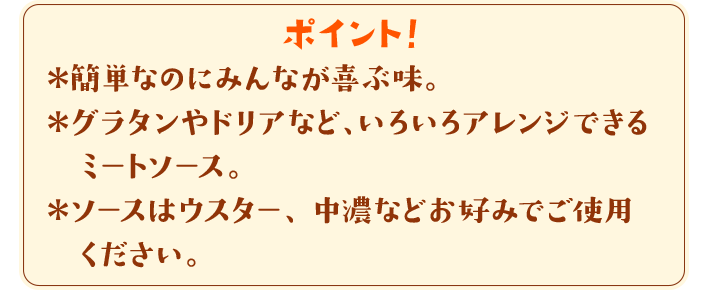 ポイント！　＊簡単なのにみんなが喜ぶ味。＊グラタンやドリアなど、いろいろアレンジできるミートソース。＊ソースはウスター、中濃などお好みでご使用ください。