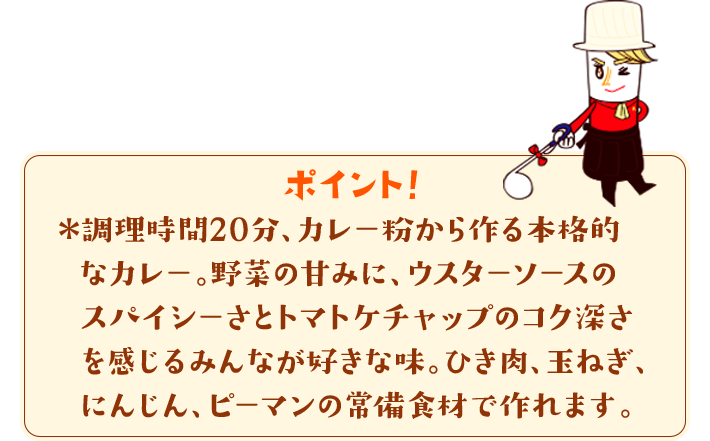 ポイント！　＊調理時間20分、カレー粉から作る本格的なカレー。野菜の甘みに、ウスターソースのスパイシーさとトマトケチャップのコク深さを感じるみんなが好きな味。ひき肉、玉ねぎ、にんじん、ピーマンの常備食材で作れます。