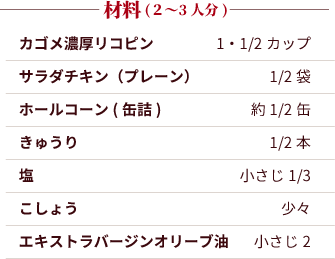 材料（2?3人分）：カゴメ濃厚リコピン：1・1/2カップ。サラダチキン（プレーン）：1/2袋。ホールコーン(缶詰)：約1/2缶。きゅうり：1/2本。塩：小さじ1/3。こしょう：少々。エキストラバージンオリーブ油：小さじ2。