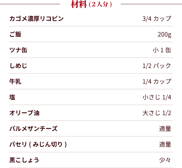 材料（2人分）：カゴメ濃厚リコピン：3/4カップ。ご飯：200g。ツナ缶：小1缶。しめじ：1/2パック。牛乳：1/4カップ。塩：小さじ1/4。オリーブ油：大さじ1/2。パルメザンチーズ：適量。パセリ(みじん切り)：適量。黒こしょう：少々。