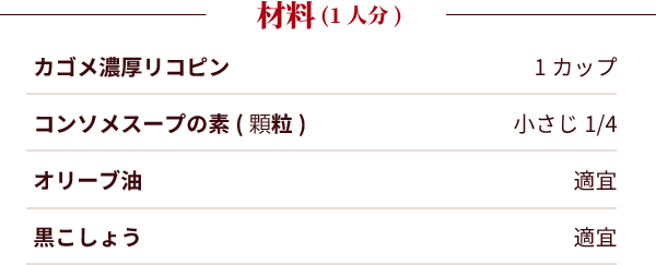 材料（2人分）：カゴメ濃厚リコピン：1カップ。コンソメスープの素(顆粒)：小さじ1/4。オリーブ油：適宜。黒こしょう：適宜。