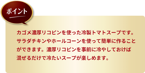 ポイント。カゴメ濃厚リコピンを使った冷製トマトスープです。サラダチキンやホールコーンを使って簡単に作ることができます。濃厚リコピンを事前に冷やしておけば混ぜるだけで冷たいスープが楽しめます。