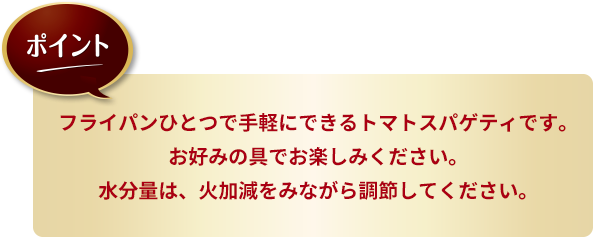 ポイント：フライパンひとつで手軽にできるトマトスパゲティです。お好みの具でお楽しみください。水分量は、火加減をみながら調節してください。