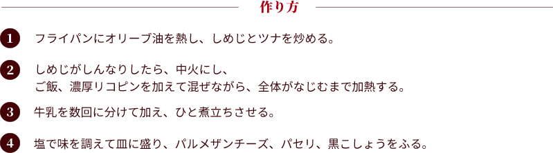 作り方：①フライパンにオリーブ油を熱し、しめじとツナを炒める。②しめじがしんなりしたら、中火にし、ご飯、濃厚リコピンを加えて混ぜながら、全体がなじむまで加熱する。③牛乳を数回に分けて加え、ひと煮立ちさせる。④塩で味を調えて皿に盛り、パルメザンチーズ、パセリ、黒こしょうをふる。