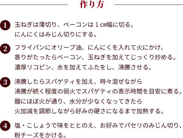 作り方：①玉ねぎは薄切り、ベーコンは1㎝幅に切る。にんにくはみじん切りにする。②フライパンにオリーブ油、にんにくを入れて火にかけ、香りがたったらベーコン、玉ねぎを加えてじっくり炒める。濃厚リコピン、水を加えてふたをし、沸騰させる。③沸騰したらスパゲティを加え、時々混ぜながら沸騰が続く程度の弱火でスパゲティの表示時間を目安に煮る。麺にほぼ火が通り、水分が少なくなってきたら火加減を調節しながら好みの硬さになるまで加熱する。④塩・こしょうで味をととのえ、お好みでパセリのみじん切り、粉チーズをかける。