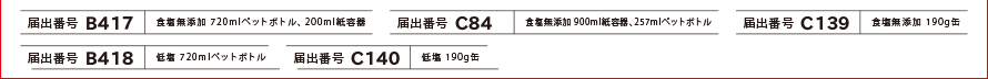 [届出番号 B417]食塩無添加 720mlペットボトル・200ml紙容器、[届出番号 C84]食塩無添加 1000ml紙容器、[届出番号 C139]食塩無添加 190g缶、[届出番号 B418]低塩 720mlペットボトル、[届出番号 B419]低塩 265gペットボトル、[届出番号 C140]低塩 190g缶