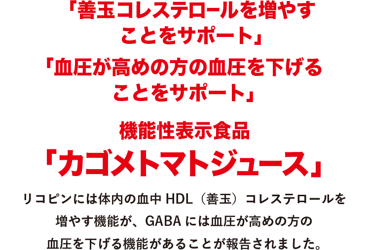 「善玉コレステロールを増やすことをサポート」「血圧が高めの方の血圧を下げることをサポート」機能性表示食品「カゴメトマトジュース」　リコピンには体内の血中HDL（善玉）コレステロールを増やす機能が、GABAには血圧が高めの方の血圧を下げる機能があることが報告されました。