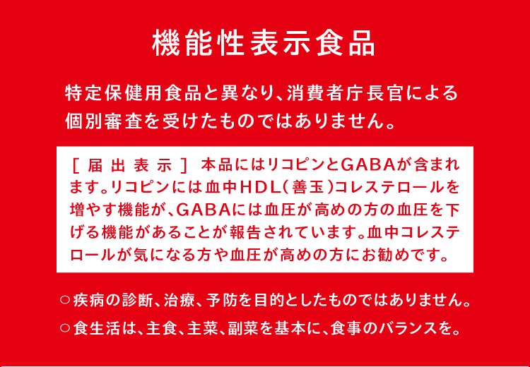 機能性表示食品（特定保健用食品と異なり、消費者庁長官による個別審査を受けたものではありません。） [届出表示]本品にはリコピンとGABAが含まれます。リコピンには血中HDL（善玉）コレステロールを増やす機能が、GABAには血圧が高めの方の血圧を下げる機能があることが報告されています。血中コレステロールが気になる方や血圧が高めの方にお勧めです。　〇疾病の診断、治療、予防を目的としたものではありません。〇食生活は、主食、主菜、副菜を基本に、食事のバランスを。