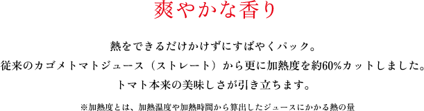 爽やかな香り。熱をできるだけかけずにすばやくパック。従来のカゴメトマトジュース（ストレート）から更に加熱度を約60%カットしました。トマト本来の美味しさが引き立ちます。