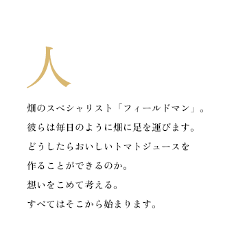 畑のスペシャリスト「フィールドマン」。彼らは毎日のように畑に足を運びます。どうしたらおいしいトマトジュースを作ることができるのか。想いをこめて考える。すべてはそこから始まります。