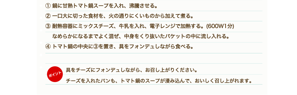 ①鶏もも肉、野菜、きのこは一口大に切る。②「甘熟トマト鍋スープ」を鍋に入れ沸騰させる。③鶏肉から鍋に入れ火が通ったら他の野菜も硬いものから順に入れていく。④材料に火が通ったらトマト鍋のできあがり。⑤耐熱容器にピザ用チーズ、牛乳を入れ、電子レンジにかける。（目安500W：1分）⑥チーズと牛乳がしっかり混ざるようによく混ぜて、④のトマト鍋にかける。
