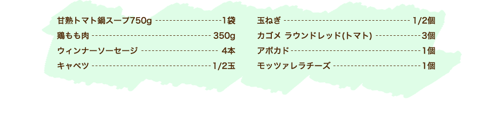 カゴメ甘熟トマト鍋スープ 1袋、キャベツ 1/2玉、ウィンナーソーセージ 4本、鶏もも肉 350g、玉ねぎ 1/2個、にんじん 1/2本、しめじ 1パック、トマト 1個(150g)、ブロッコリー 適量、【チーズフォンデュソース】ピザ用チーズ 100g、牛乳 大さじ2