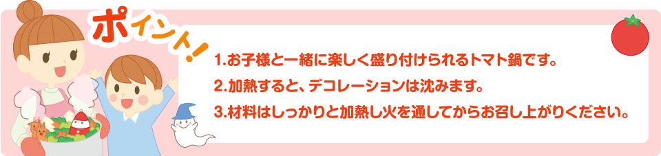 ポイント！1.お子様と一緒に楽しく盛り付けられるトマト鍋です。2.加熱すると、デコレーションは沈みます。3.材料はしっかりと加熱し火を通してからお召し上がりください。