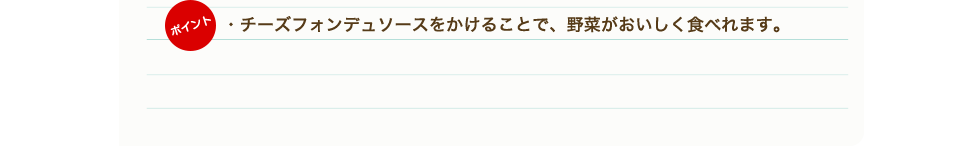 ポイント　・チーズフォンデュソースをかけることで、野菜がおいしく食べれます。