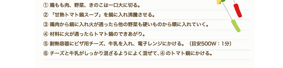①鶏もも肉、野菜、きのこは一口大に切る。②「甘熟トマト鍋スープ」を鍋に入れ沸騰させる。③鶏肉から鍋に入れ火が通ったら他の野菜も硬いものから順に入れていく。④材料に火が通ったらトマト鍋のできあがり。⑤耐熱容器にピザ用チーズ、牛乳を入れ、電子レンジにかける。（目安500W：1分）⑥チーズと牛乳がしっかり混ざるようによく混ぜて、④のトマト鍋にかける。