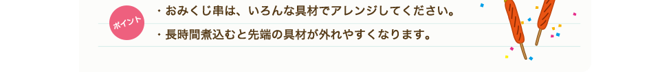 ポイント　・おみくじ串は、いろんな具材でアレンジしてください。・長時間煮込むと先端の具材が外れやすくなります。