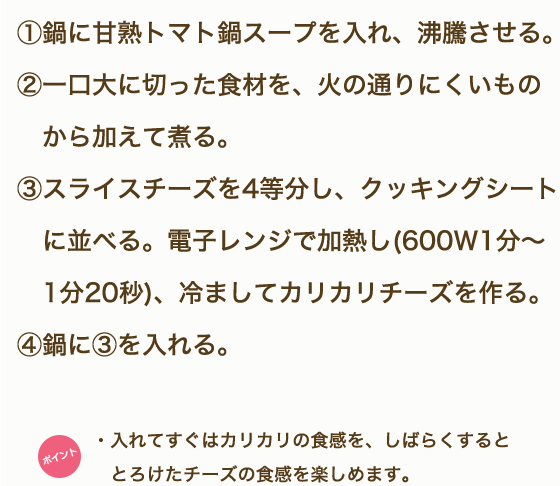 ①鶏もも肉、野菜・きのこは一口大に切る。②「甘熟トマト鍋スープ」を鍋に入れ沸騰させる。③鶏肉から鍋に入れ火が通ったらほかの食材も硬いものから順に入れていく。④モッツァレラチーズは半分に切り、5mm薄さの半月切りにする。⑤鍋の具材に火が通ったら、モッツアレラチーズを食べる直前に都度加え、10秒ほど加熱しながらいただく。