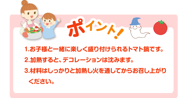 ポイント！1.お子様と一緒に楽しく盛り付けられるトマト鍋です。2.加熱すると、デコレーションは沈みます。3.材料はしっかりと加熱し火を通してからお召し上がりください。