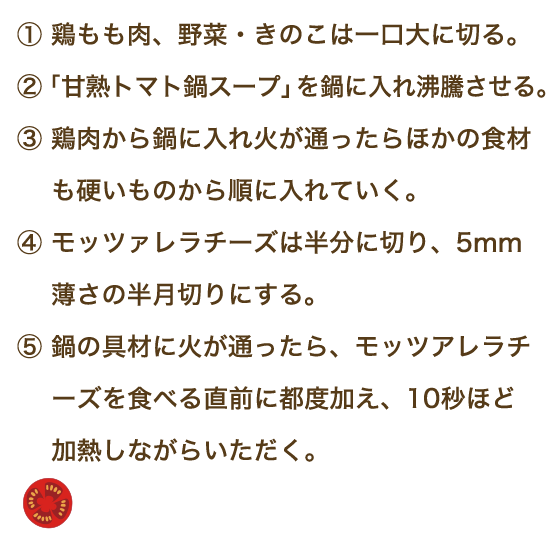 ①鶏もも肉、野菜・きのこは一口大に切る。②「甘熟トマト鍋スープ」を鍋に入れ沸騰させる。③鶏肉から鍋に入れ火が通ったらほかの食材も硬いものから順に入れていく。④モッツァレラチーズは半分に切り、5mm薄さの半月切りにする。⑤鍋の具材に火が通ったら、モッツアレラチーズを食べる直前に都度加え、10秒ほど加熱しながらいただく。