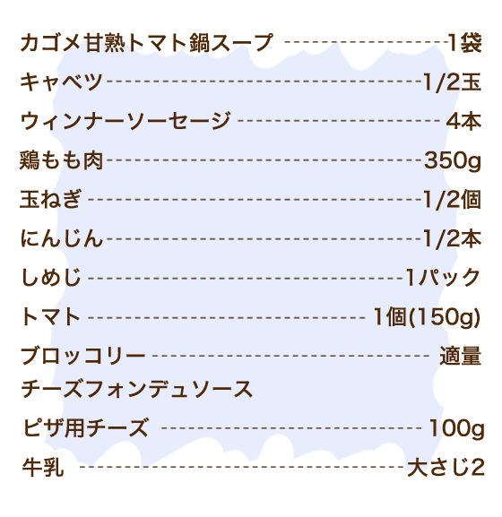 カゴメ甘熟トマト鍋スープ 1袋、キャベツ 1/2玉、ウィンナーソーセージ 4本、鶏もも肉 350g、玉ねぎ 1/2個、にんじん 1/2本、しめじ 1パック、トマト 1個(150g)、ブロッコリー 適量、【チーズフォンデュソース】ピザ用チーズ 100g、牛乳 大さじ2