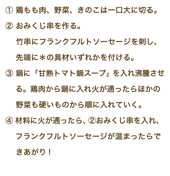 ①鶏もも肉、野菜、きのこは一口大に切る。②おみくじ串を作る。竹串にフランクフルトソーセージを刺し、先端に＊の具材のいずれかを付ける。③鍋に「甘熟トマト鍋スープ」を入れ沸騰させる。鶏肉から鍋に入れ火が通ったらほかの野菜も硬いものから順に入れていく。④材料に火が通ったら、②おみくじ串を入れ、フランクフルトソーセージが温まったらできあがり！