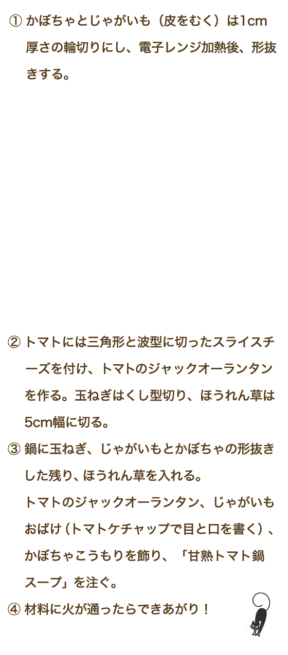 ①かぼちゃとじゃがいも（皮をむく）は1cm厚さの輪切りにし、電子レンジ加熱後、形抜きする。②トマトには三角形と波型に切ったスライスチーズを付け、トマトのジャックオーランタンを作る。玉ねぎはくし型切り、ほうれん草は5cm幅に切る。③鍋に玉ねぎ、じゃがいもとかぼちゃの形抜きした残り、ほうれん草を入れる。トマトのジャックオーランタン、じゃがいもおばけ（トマトケチャップで目と口を書く）、かぼちゃこうもりを飾り、「甘熟トマト鍋スープ」を注ぐ。④材料に火が通ったらできあがり！