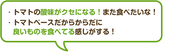 ・トマトの酸味がクセになる！また食べたいな！
								・トマトベースだからからだに良いものを食べてる</span>感じがする！