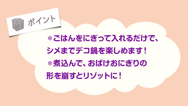 ＊ごはんをにぎって入れるだけで、
						シメまでデコ鍋を楽しめます！＊煮込んで、おばけおにぎりの形を崩すとリゾットに！