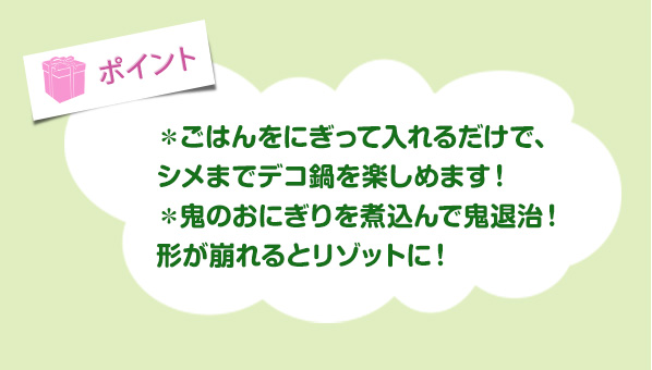 ＊ごはんをにぎって入れるだけで、
						シメまでデコ鍋を楽しめます！＊鬼のおにぎりを煮込んで鬼退治！形が崩れるとリゾットに！