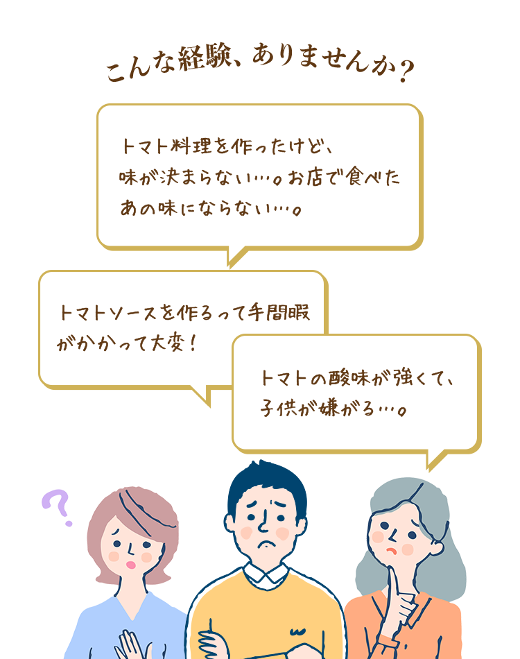 こんな経験、ありませんか？トマト料理を作ったけど、味が決まらない…。お店で食べたあの味にならない…。トマトソースを作るって手間隙がかかって大変！トマトの酸味が強くて、子供が嫌がる…。