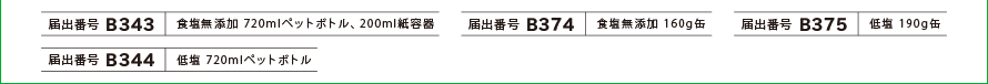 [届出番号 B343]食塩無添加 720mlペットボトル・200ml紙容器、[届出番号 B374]食塩無添加 160g缶、[届出番号 B375]低塩 190g缶、[届出番号 B344]低塩 720mlペットボトル