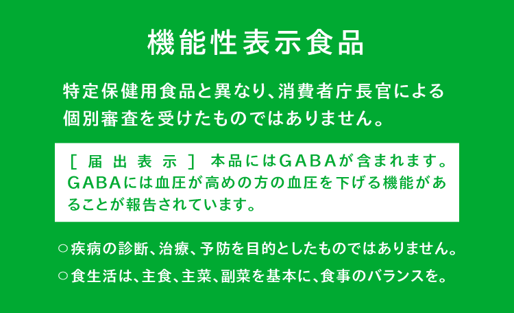 機能性表示食品（特定保健用食品と異なり、消費者庁長官による個別審査を受けたものではありません。） [届出表示]本品にはGABAが含まれます。GABAには血圧が高めの方の血圧を下げる機能があることが報告されています。〇疾病の診断、治療、予防を目的としたものではありません。〇食生活は、主食、主菜、副菜を基本に、食事のバランスを。