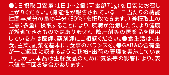 ●1日摂取目安量：1日1～2個（可食部71g）を目安にお召し上がりください。（機能性が報告されている一日当たりの機能性関与成分の量の半分（50％）を摂取できます。）?摂取上の注意：多量に摂取することにより、疾病が治癒したり、より健康が増進できるものではありません。降圧剤等の医薬品を服用している方は医師、薬剤師にご相談ください。●食生活は、主食、主菜、副菜を基本に、食事のバランスを。●GABAの含有量が一定範囲に収まるように栽培・出荷の管理を実施しています。しかし、本品は生鮮食品のために気象等の影響により、表示値を下回る場合があります。